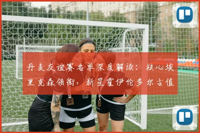 丹麦友谊赛名单深度解读：核心埃里克森领衔，新星霍伊伦多尔古值得期待