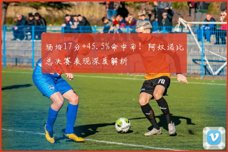 场均17分+45.5%命中率！阿奴诺比总决赛表现深度解析