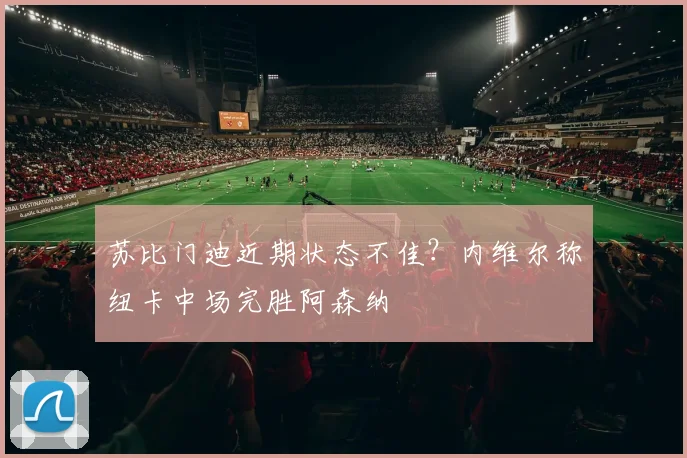 苏比门迪近期状态不佳？内维尔称纽卡中场完胜阿森纳