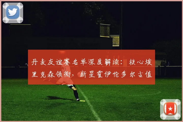 丹麦友谊赛名单深度解读:核心埃里克森领衔,新星霍伊伦多尔古值得期待