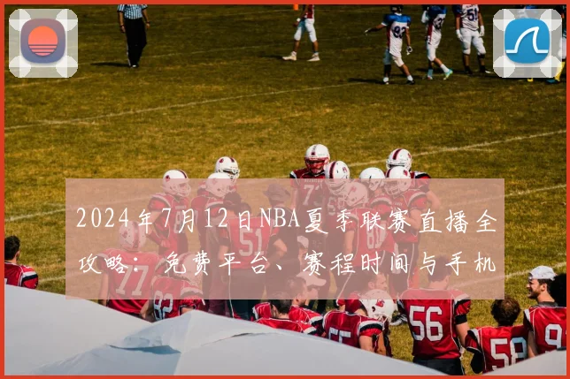 2024年7月12日NBA夏季联赛直播全攻略：免费平台、赛程时间与手机观看教程