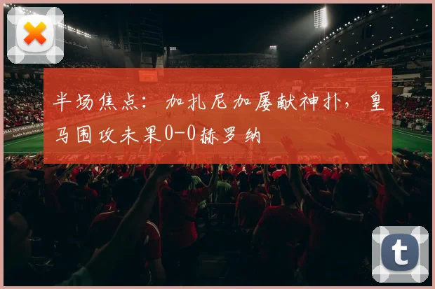 半场焦点：加扎尼加屡献神扑，皇马围攻未果0-0赫罗纳