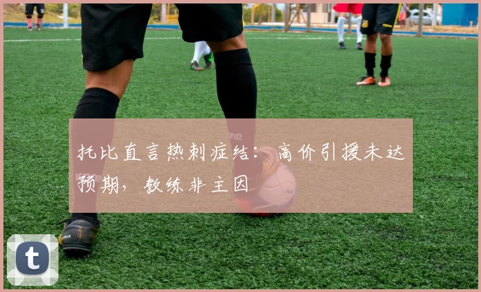 托比直言热刺症结：高价引援未达预期，教练非主因
