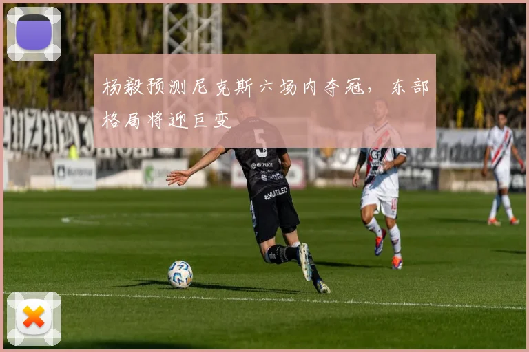 杨毅预测尼克斯六场内夺冠,东部格局将迎巨变