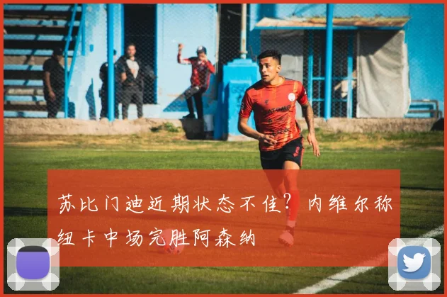 苏比门迪近期状态不佳？内维尔称纽卡中场完胜阿森纳