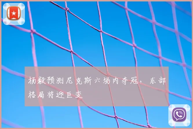 杨毅预测尼克斯六场内夺冠，东部格局将迎巨变