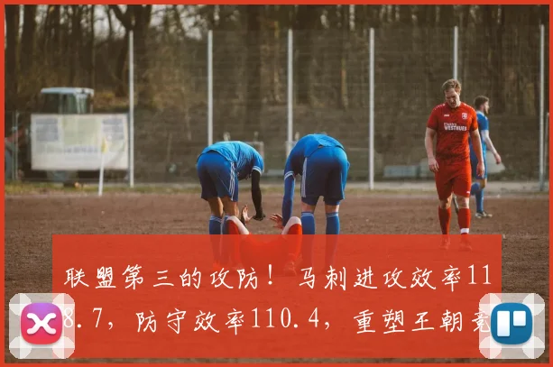 联盟第三的攻防！马刺进攻效率118.7，防守效率110.4，重塑王朝竞争力。