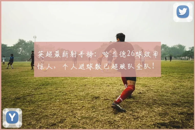 英超最新射手榜：哈兰德26球效率惊人，个人进球数已超狼队全队！